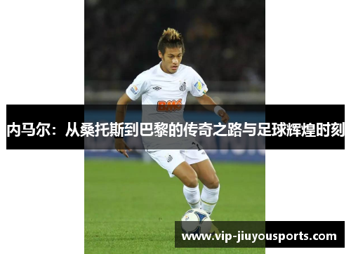 内马尔：从桑托斯到巴黎的传奇之路与足球辉煌时刻