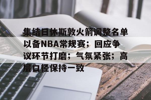集结日休斯敦火箭调整名单以备NBA常规赛；回应争议环节打磨；气氛紧张；高层口径保持一致的简单介绍-九游体育官网